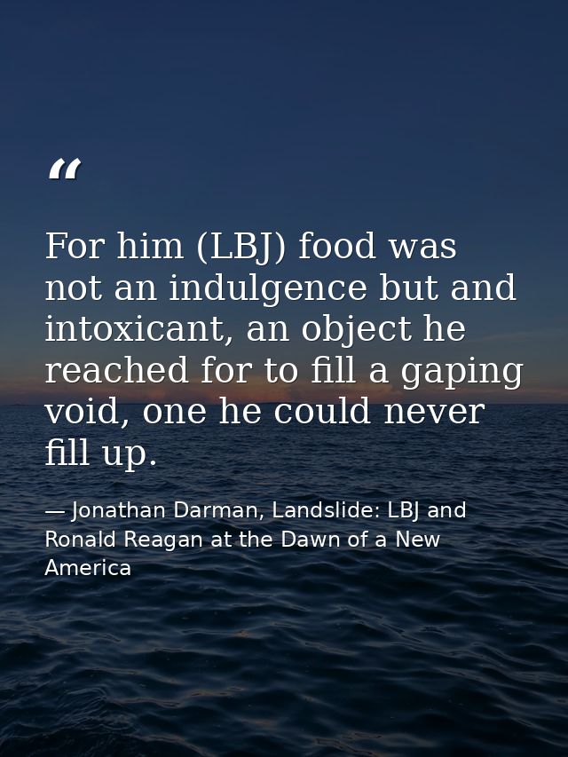 For him (LBJ) food was not an indulgence but and intoxicant, an object he reached for to fill a gaping void, one he coul — Jonathan Darman, Landslide: LBJ and Ronald Reagan at the Dawn of a New America