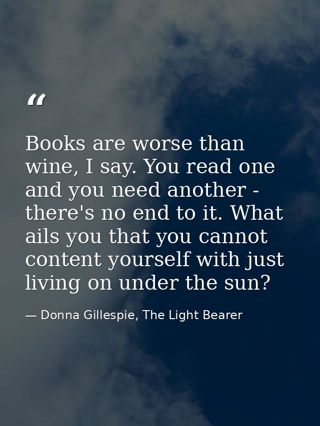 Books are worse than wine, I say. You read one and you need another - there's no end to it. What ails you that you canno — Donna Gillespie, The Light Bearer