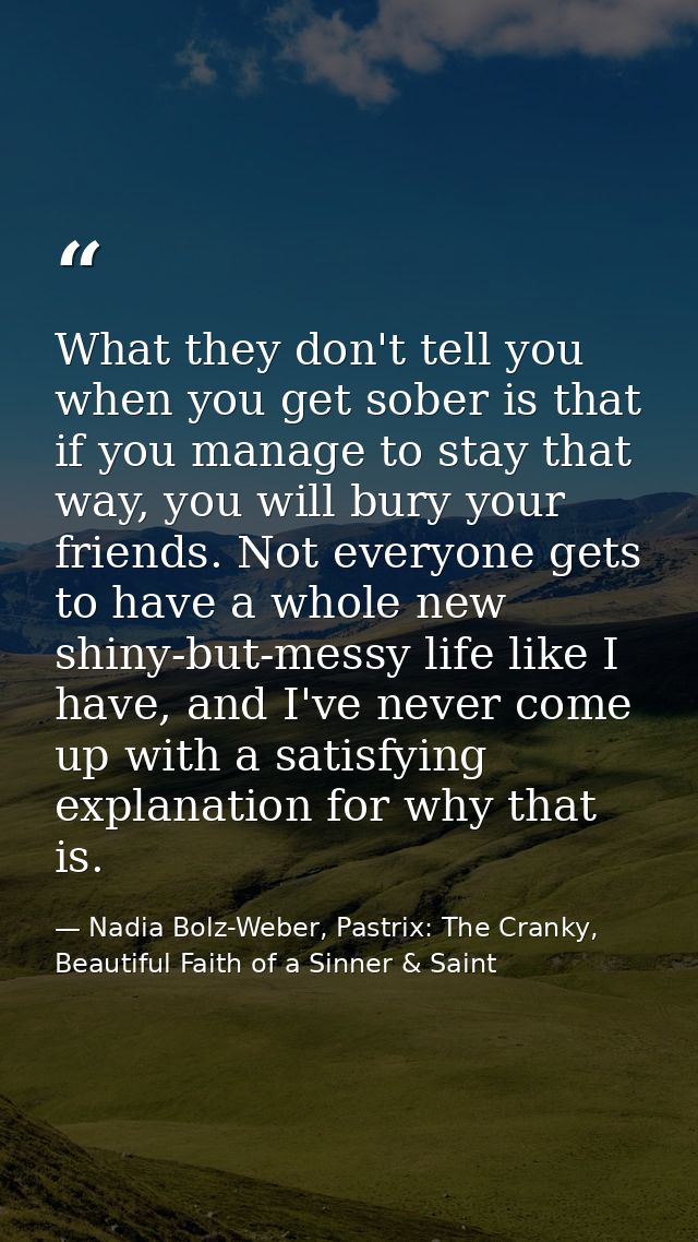 What they don't tell you when you get sober is that if you manage to stay that way, you will bury your friends. Not ever — Nadia Bolz-Weber, Pastrix: The Cranky, Beautiful Faith of a Sinner & Saint