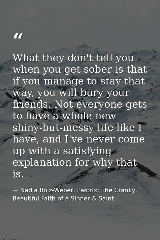 What they don't tell you when you get sober is that if you manage to stay that way, you will bury your friends. Not ever — Nadia Bolz-Weber, Pastrix: The Cranky, Beautiful Faith of a Sinner & Saint