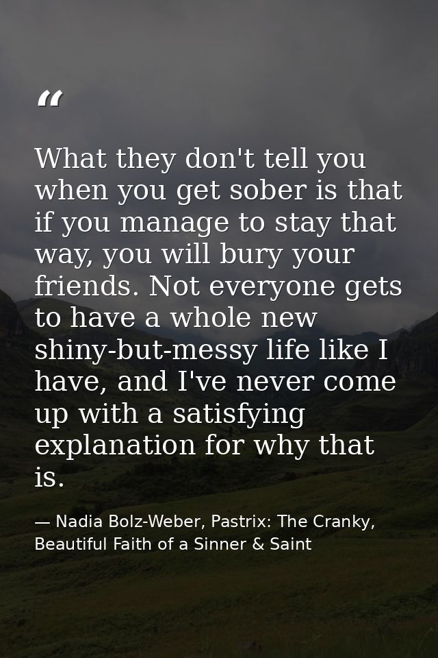 What they don't tell you when you get sober is that if you manage to stay that way, you will bury your friends. Not ever — Nadia Bolz-Weber, Pastrix: The Cranky, Beautiful Faith of a Sinner & Saint
