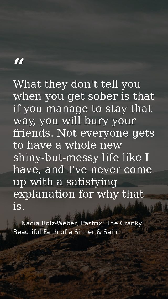 What they don't tell you when you get sober is that if you manage to stay that way, you will bury your friends. Not ever — Nadia Bolz-Weber, Pastrix: The Cranky, Beautiful Faith of a Sinner & Saint