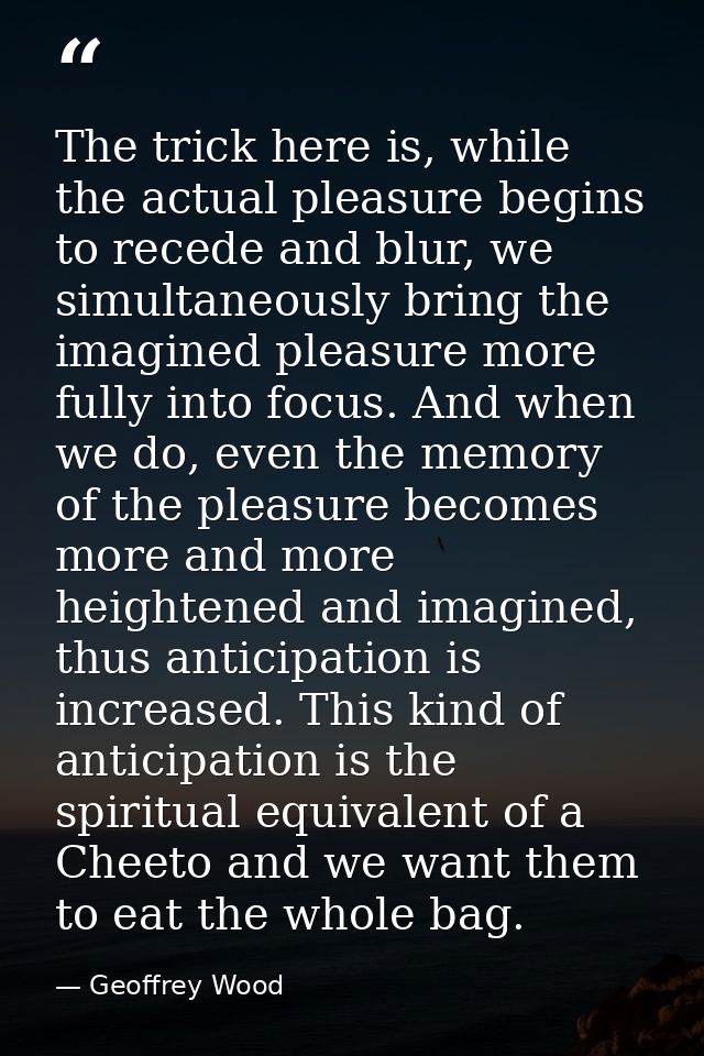 The trick here is, while the actual pleasure begins to recede and blur, we simultaneously bring the imagined pleasure mo — Geoffrey Wood
