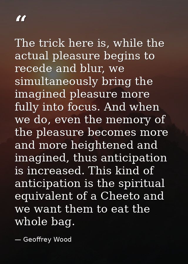 The trick here is, while the actual pleasure begins to recede and blur, we simultaneously bring the imagined pleasure mo — Geoffrey Wood