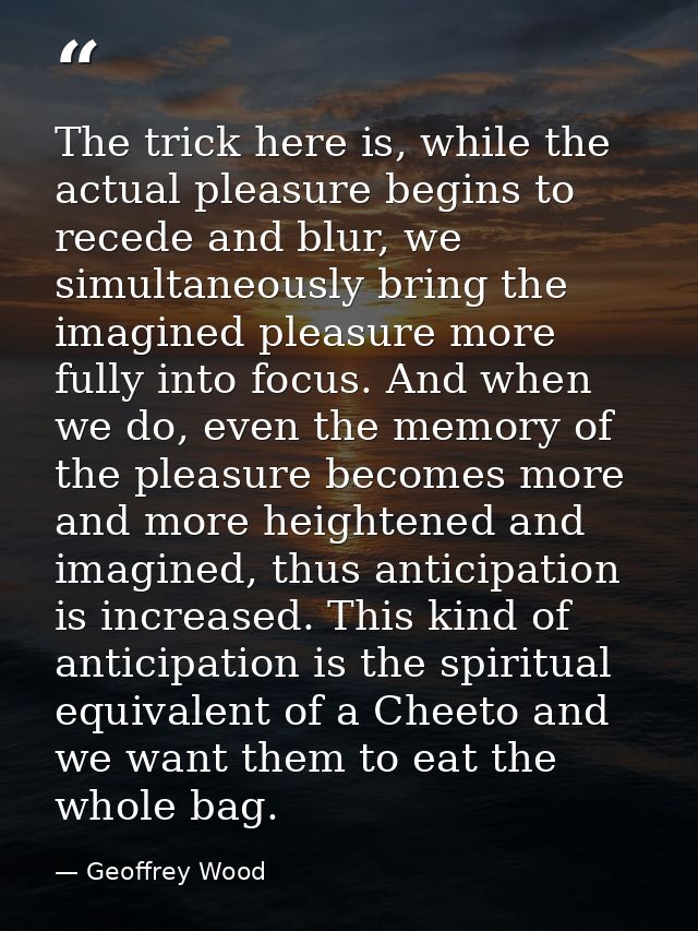 The trick here is, while the actual pleasure begins to recede and blur, we simultaneously bring the imagined pleasure mo — Geoffrey Wood