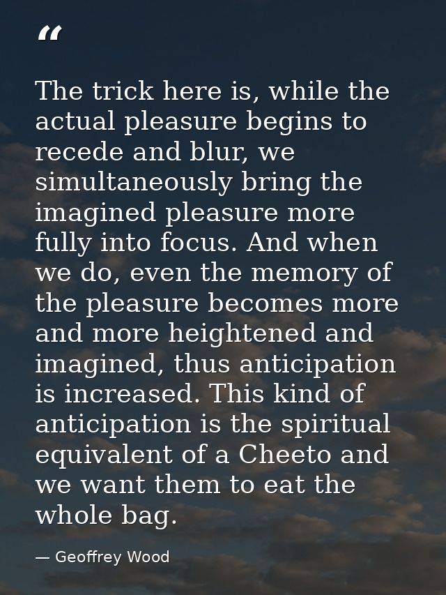 The trick here is, while the actual pleasure begins to recede and blur, we simultaneously bring the imagined pleasure mo — Geoffrey Wood