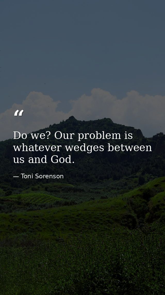 Do we? Our problem is whatever wedges between us and God. — Toni Sorenson
