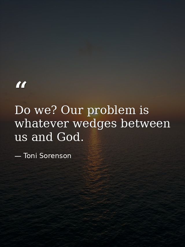 Do we? Our problem is whatever wedges between us and God. — Toni Sorenson