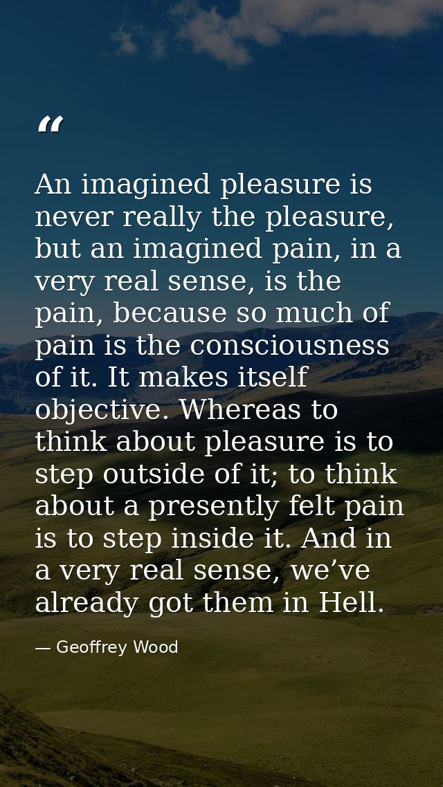 An imagined pleasure is never really the pleasure, but an imagined pain, in a very real sense, is the pain, because so m — Geoffrey Wood
