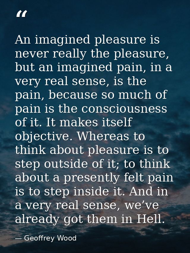 An imagined pleasure is never really the pleasure, but an imagined pain, in a very real sense, is the pain, because so m — Geoffrey Wood
