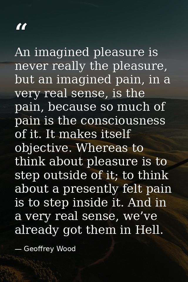 An imagined pleasure is never really the pleasure, but an imagined pain, in a very real sense, is the pain, because so m — Geoffrey Wood
