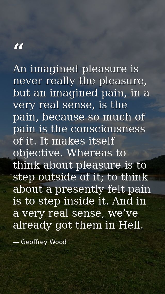 An imagined pleasure is never really the pleasure, but an imagined pain, in a very real sense, is the pain, because so m — Geoffrey Wood