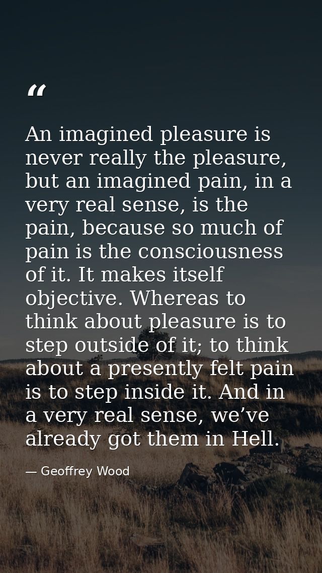 An imagined pleasure is never really the pleasure, but an imagined pain, in a very real sense, is the pain, because so m — Geoffrey Wood
