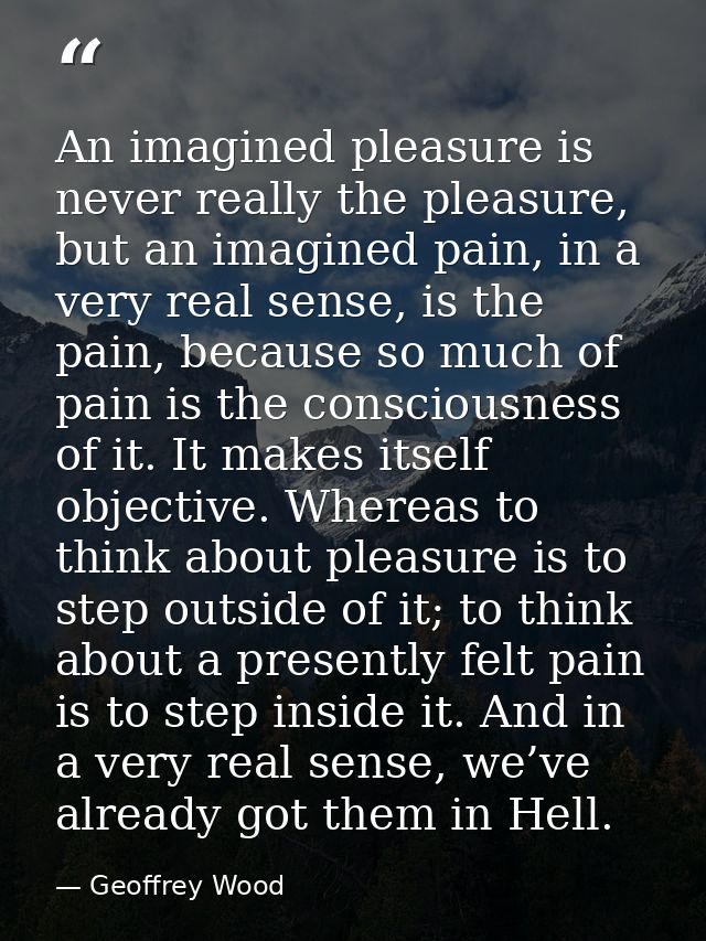 An imagined pleasure is never really the pleasure, but an imagined pain, in a very real sense, is the pain, because so m — Geoffrey Wood
