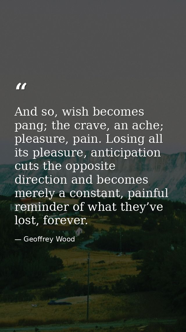 And so, wish becomes pang; the crave, an ache; pleasure, pain. Losing all its pleasure, anticipation cuts the opposite d — Geoffrey Wood