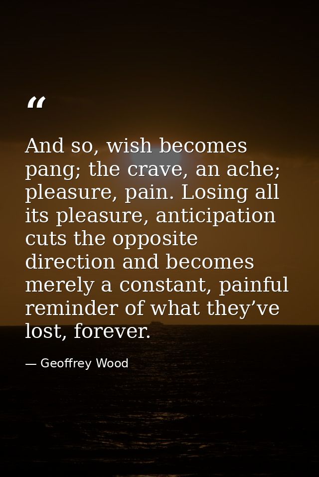 And so, wish becomes pang; the crave, an ache; pleasure, pain. Losing all its pleasure, anticipation cuts the opposite d — Geoffrey Wood