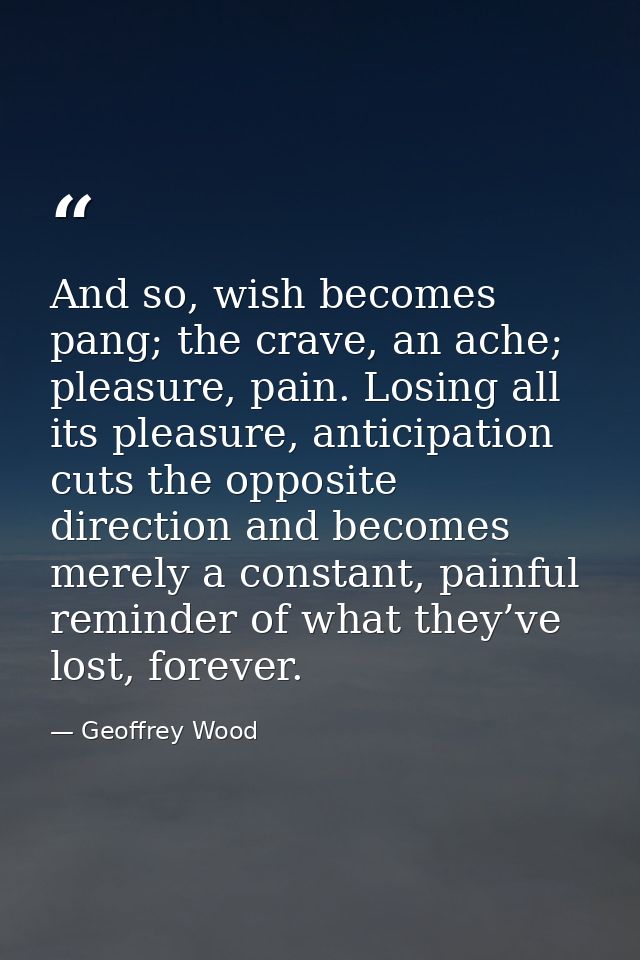And so, wish becomes pang; the crave, an ache; pleasure, pain. Losing all its pleasure, anticipation cuts the opposite d — Geoffrey Wood