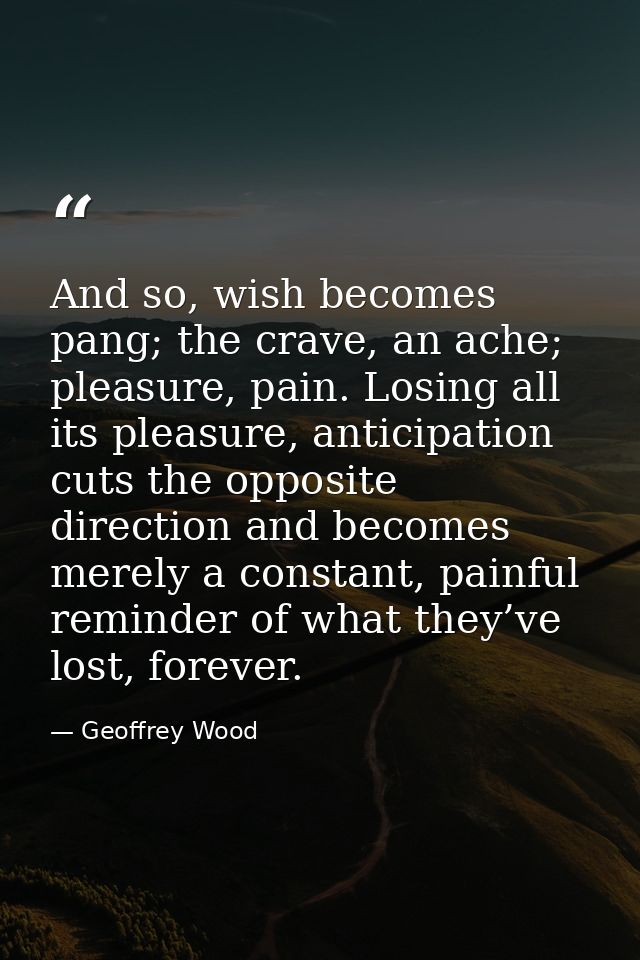 And so, wish becomes pang; the crave, an ache; pleasure, pain. Losing all its pleasure, anticipation cuts the opposite d — Geoffrey Wood