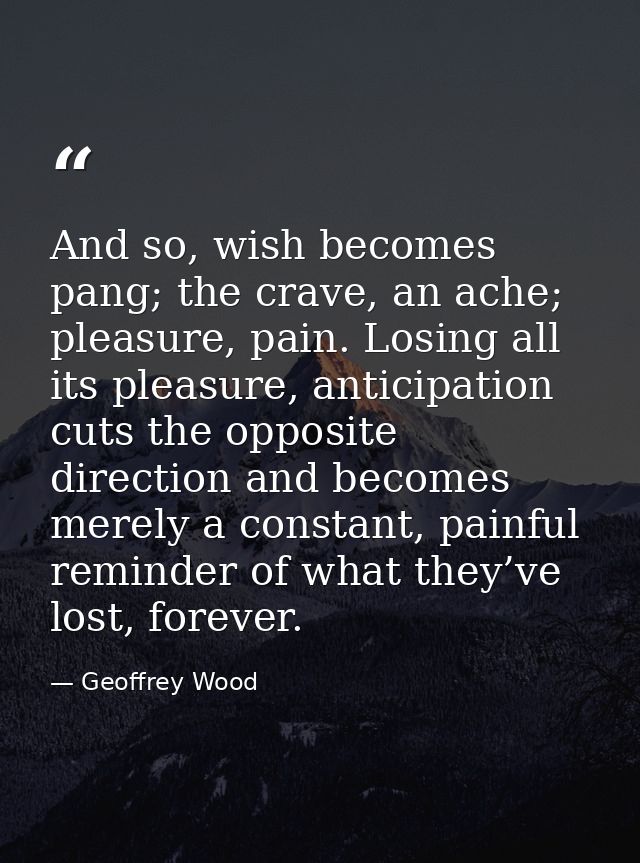 And so, wish becomes pang; the crave, an ache; pleasure, pain. Losing all its pleasure, anticipation cuts the opposite d — Geoffrey Wood
