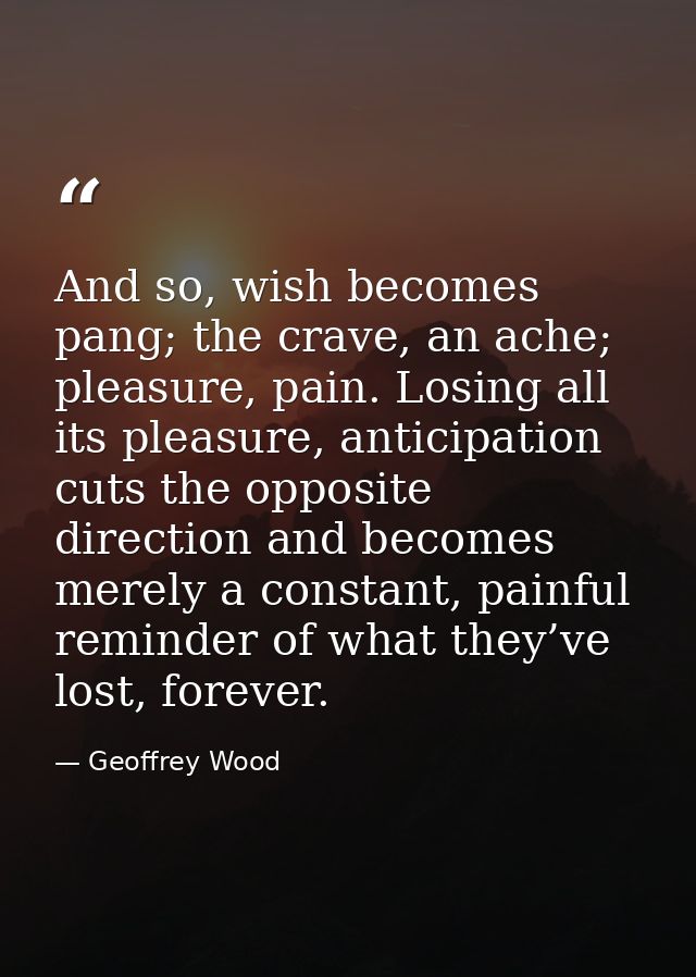 And so, wish becomes pang; the crave, an ache; pleasure, pain. Losing all its pleasure, anticipation cuts the opposite d — Geoffrey Wood