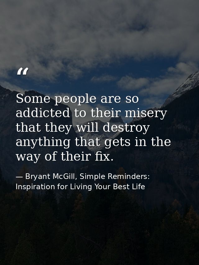 Some people are so addicted to their misery that they will destroy anything that gets in the way of their fix. — Bryant McGill, Simple Reminders: Inspiration for Living Your Best Life