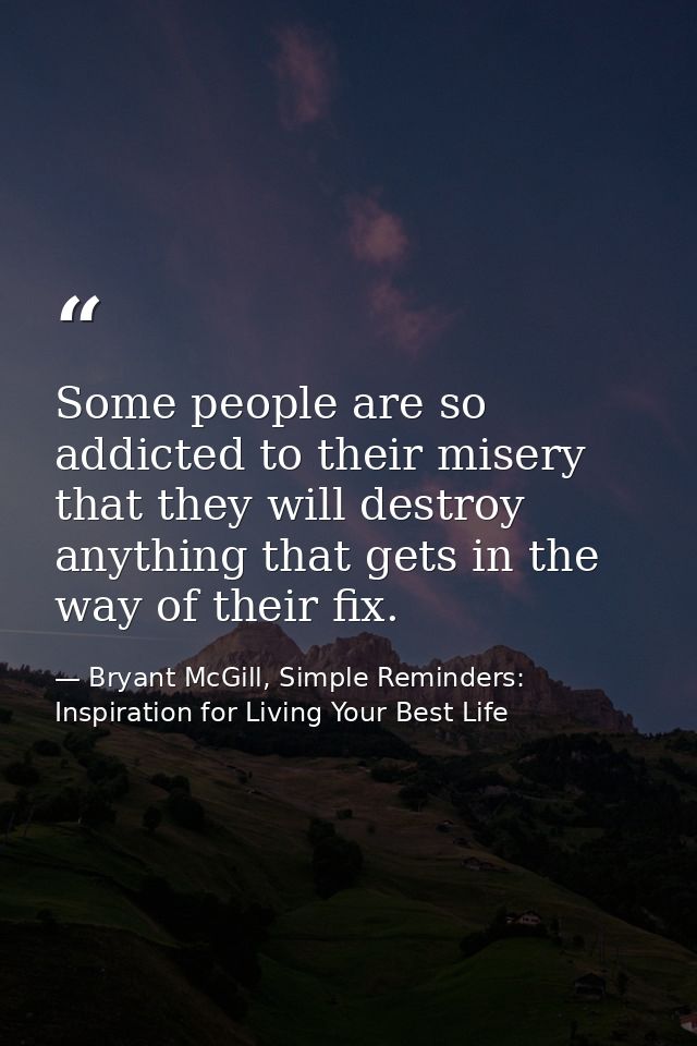 Some people are so addicted to their misery that they will destroy anything that gets in the way of their fix. — Bryant McGill, Simple Reminders: Inspiration for Living Your Best Life