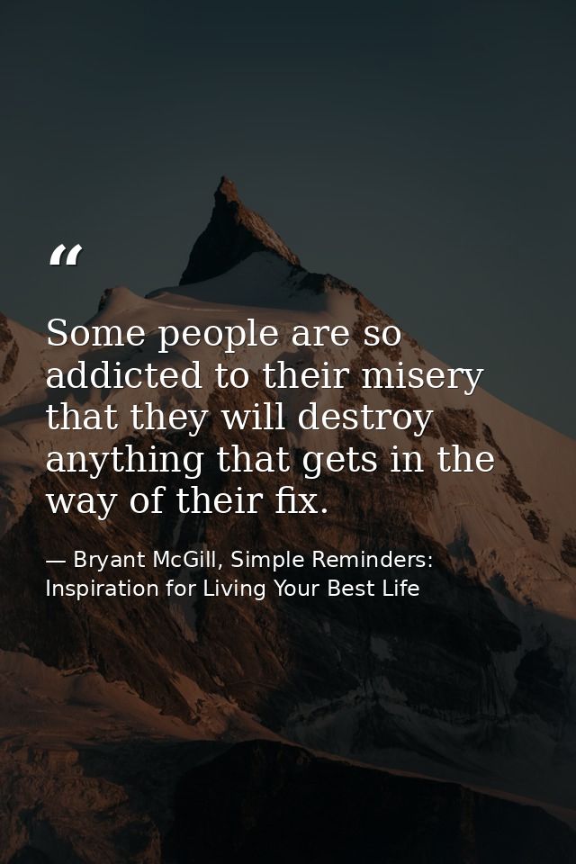 Some people are so addicted to their misery that they will destroy anything that gets in the way of their fix. — Bryant McGill, Simple Reminders: Inspiration for Living Your Best Life