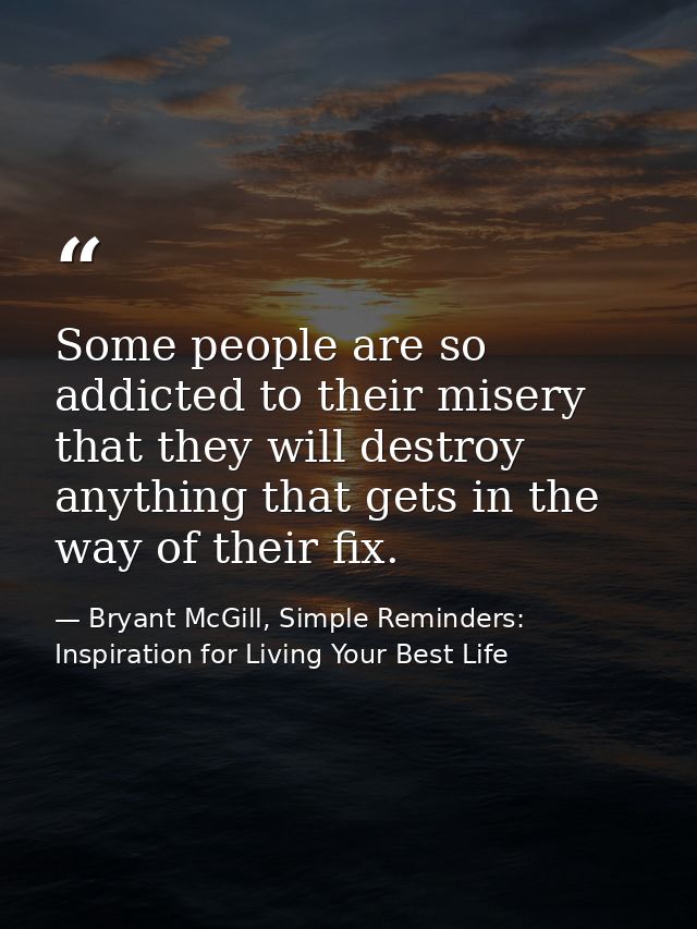 Some people are so addicted to their misery that they will destroy anything that gets in the way of their fix. — Bryant McGill, Simple Reminders: Inspiration for Living Your Best Life