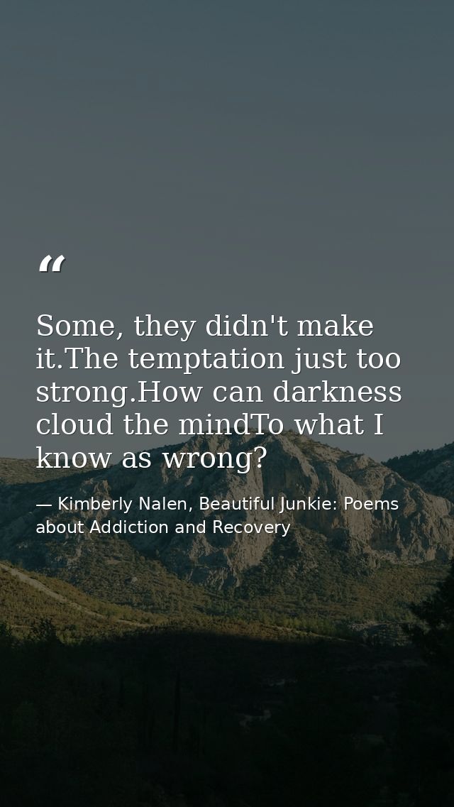 Some, they didn't make it.The temptation just too strong.How can darkness cloud the mindTo what I know as wrong? — Kimberly Nalen, Beautiful Junkie: Poems about Addiction and Recovery