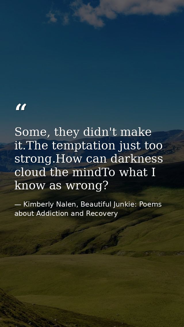 Some, they didn't make it.The temptation just too strong.How can darkness cloud the mindTo what I know as wrong? — Kimberly Nalen, Beautiful Junkie: Poems about Addiction and Recovery