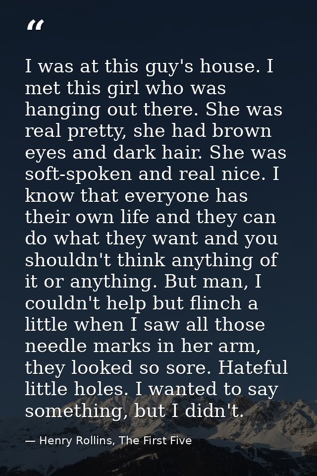 I was at this guy's house. I met this girl who was hanging out there. She was real pretty, she had brown eyes and dark h — Henry Rollins, The First Five