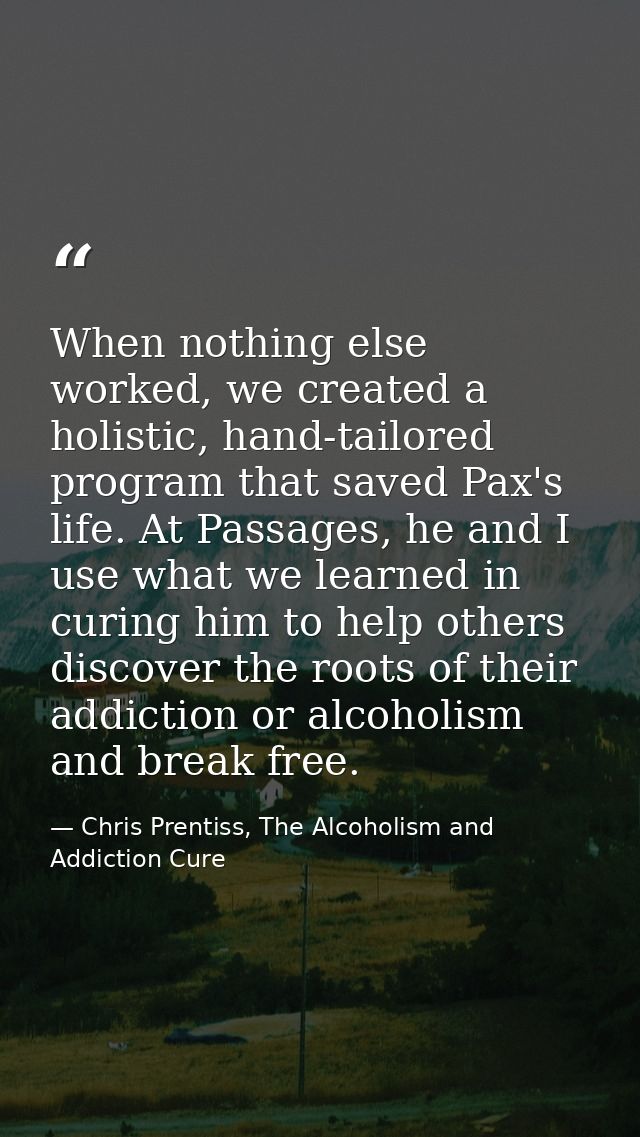 When nothing else worked, we created a holistic, hand-tailored program that saved Pax's life. At Passages, he and I use  — Chris Prentiss, The Alcoholism and Addiction Cure