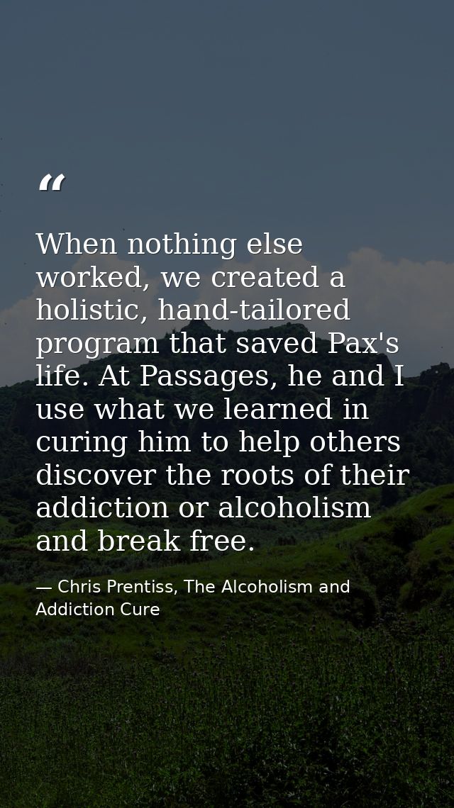 When nothing else worked, we created a holistic, hand-tailored program that saved Pax's life. At Passages, he and I use  — Chris Prentiss, The Alcoholism and Addiction Cure