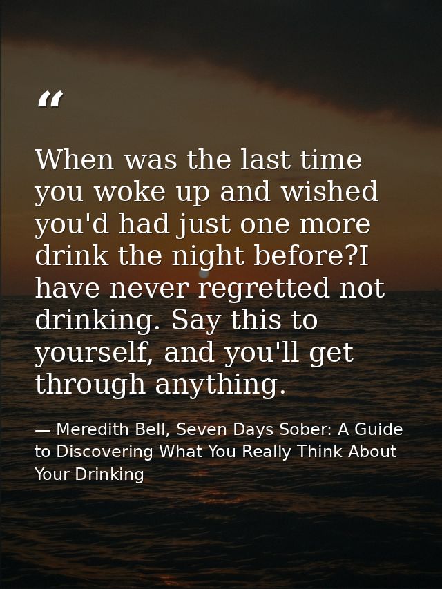 When was the last time you woke up and wished you'd had just one more drink the night before?I have never regretted not  — Meredith Bell, Seven Days Sober: A Guide to Discovering What You Really Think About Your Drinking