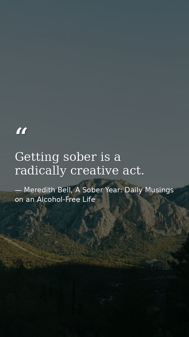 Getting sober is a radically creative act. — Meredith Bell, A Sober Year: Daily Musings on an Alcohol-Free Life