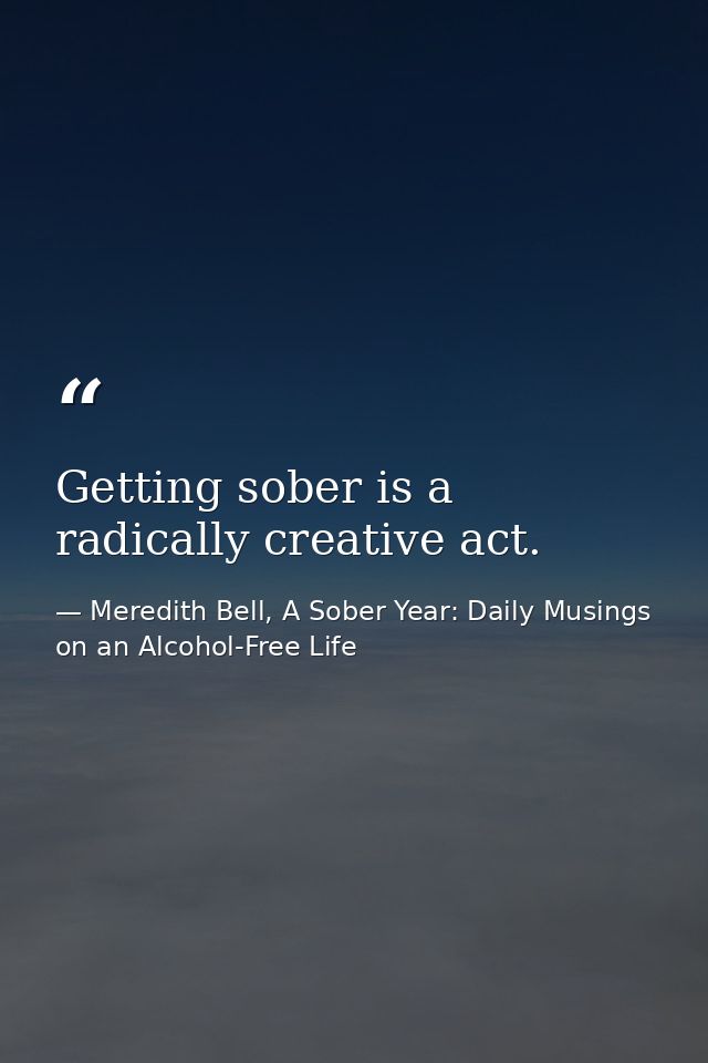 Getting sober is a radically creative act. — Meredith Bell, A Sober Year: Daily Musings on an Alcohol-Free Life