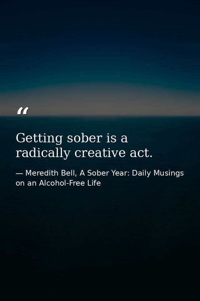 Getting sober is a radically creative act. — Meredith Bell, A Sober Year: Daily Musings on an Alcohol-Free Life