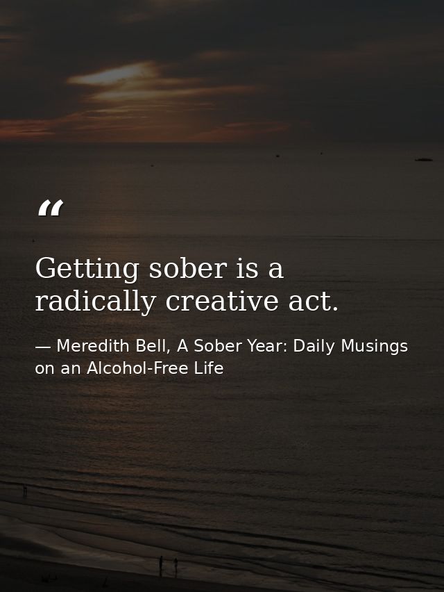 Getting sober is a radically creative act. — Meredith Bell, A Sober Year: Daily Musings on an Alcohol-Free Life