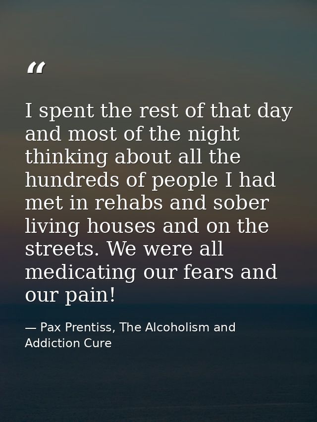 I spent the rest of that day and most of the night thinking about all the hundreds of people I had met in rehabs and sob — Pax Prentiss, The Alcoholism and Addiction Cure
