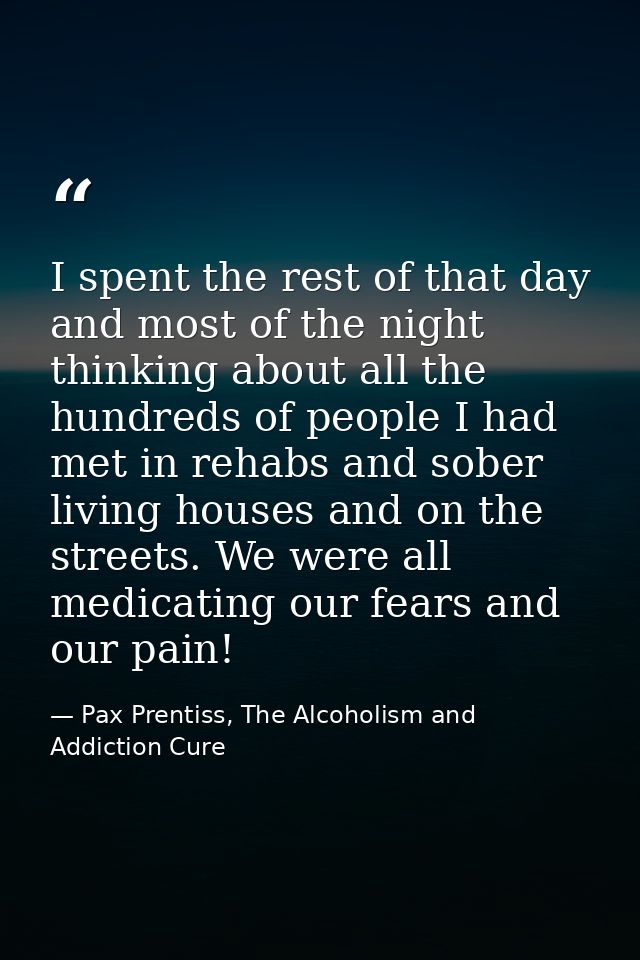 I spent the rest of that day and most of the night thinking about all the hundreds of people I had met in rehabs and sob — Pax Prentiss, The Alcoholism and Addiction Cure
