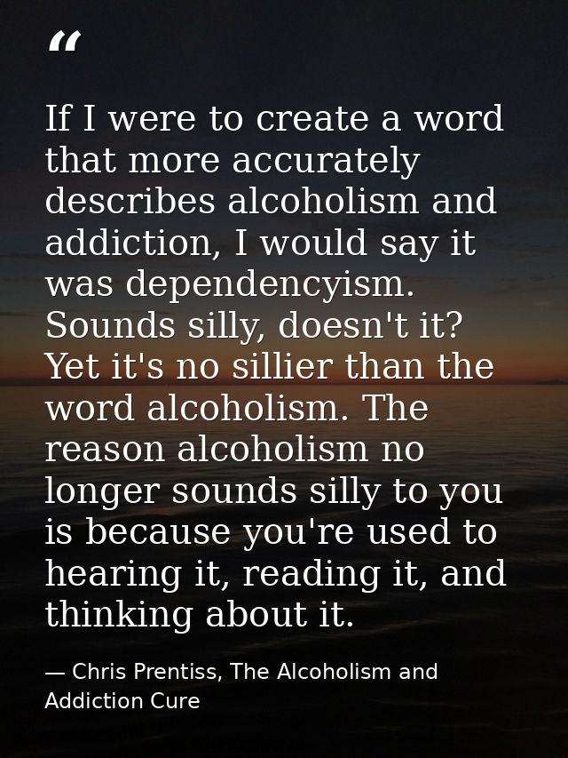 If I were to create a word that more accurately describes alcoholism and addiction, I would say it was dependencyism. So — Chris Prentiss, The Alcoholism and Addiction Cure