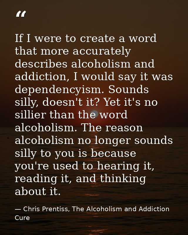 If I were to create a word that more accurately describes alcoholism and addiction, I would say it was dependencyism. So — Chris Prentiss, The Alcoholism and Addiction Cure