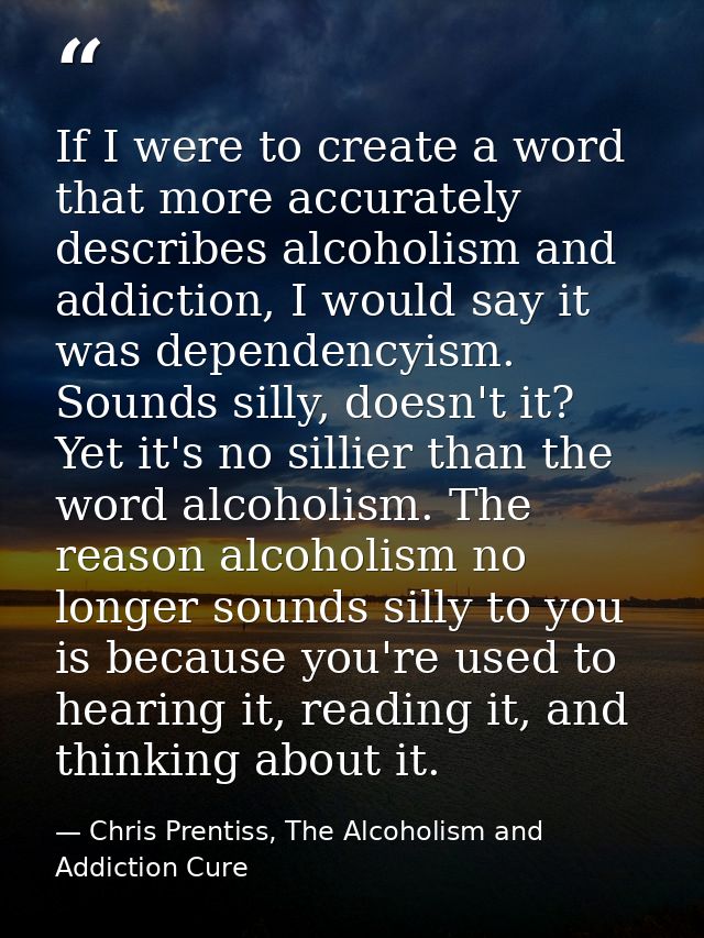 If I were to create a word that more accurately describes alcoholism and addiction, I would say it was dependencyism. So — Chris Prentiss, The Alcoholism and Addiction Cure