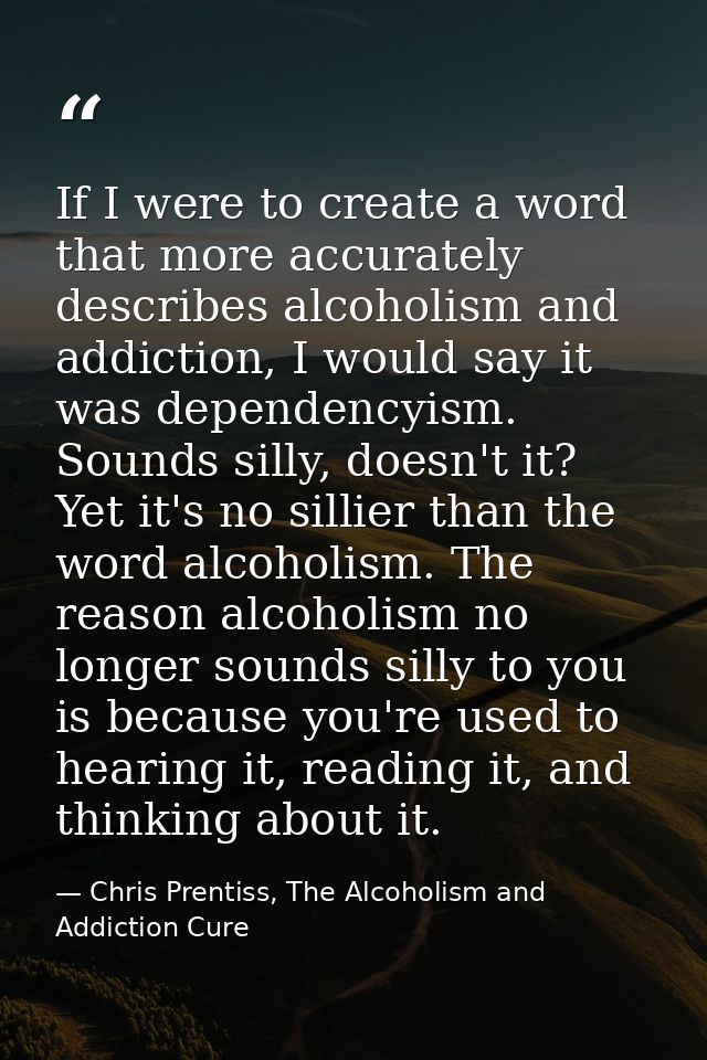 If I were to create a word that more accurately describes alcoholism and addiction, I would say it was dependencyism. So — Chris Prentiss, The Alcoholism and Addiction Cure