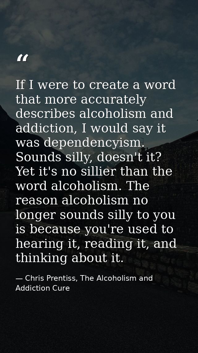 If I were to create a word that more accurately describes alcoholism and addiction, I would say it was dependencyism. So — Chris Prentiss, The Alcoholism and Addiction Cure