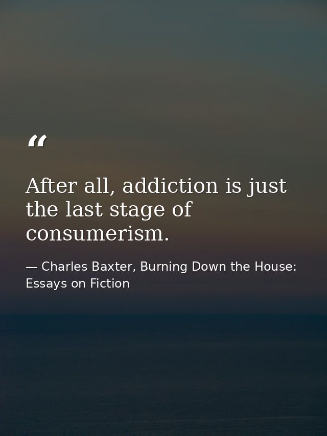 After all, addiction is just the last stage of consumerism. — Charles Baxter, Burning Down the House: Essays on Fiction
