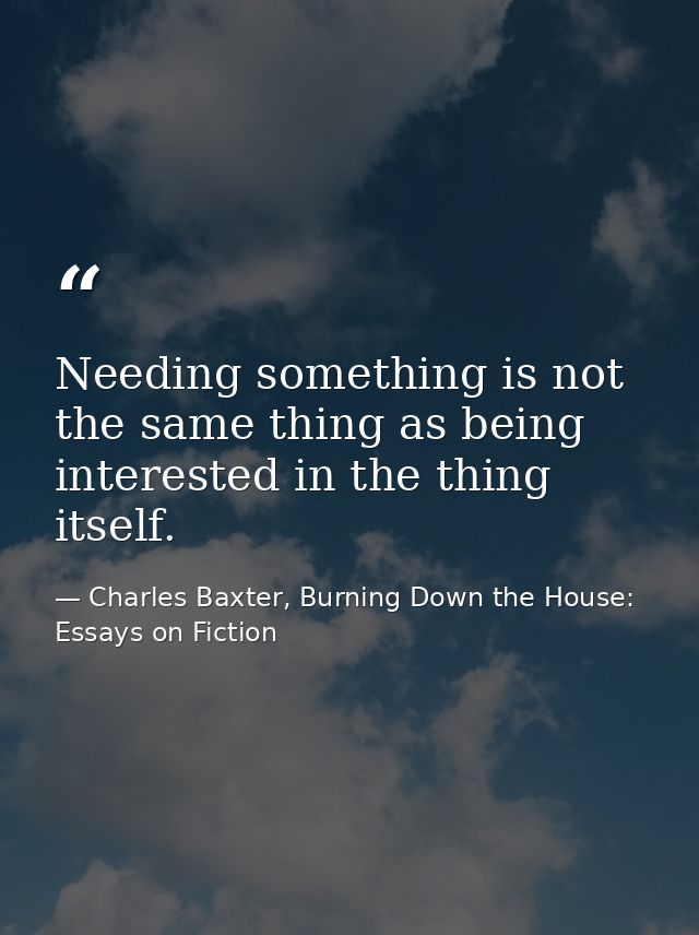Needing something is not the same thing as being interested in the thing itself. — Charles Baxter, Burning Down the House: Essays on Fiction