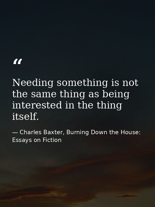 Needing something is not the same thing as being interested in the thing itself. — Charles Baxter, Burning Down the House: Essays on Fiction