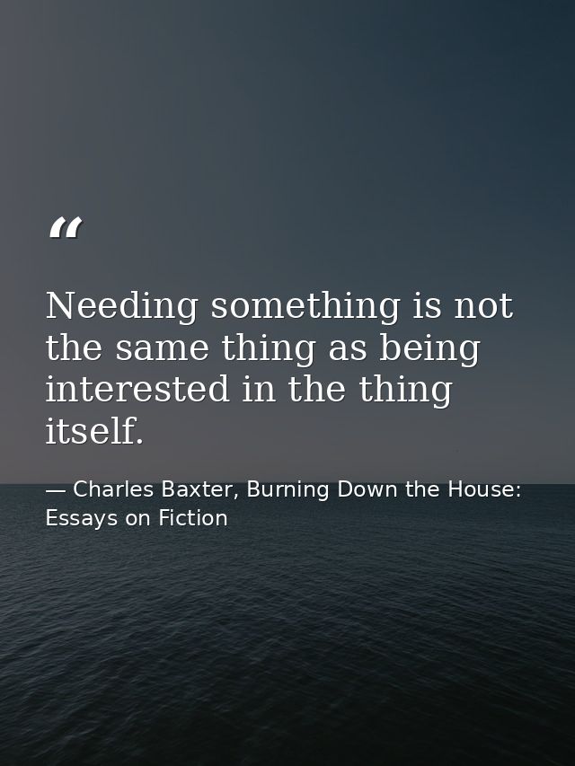 Needing something is not the same thing as being interested in the thing itself. — Charles Baxter, Burning Down the House: Essays on Fiction