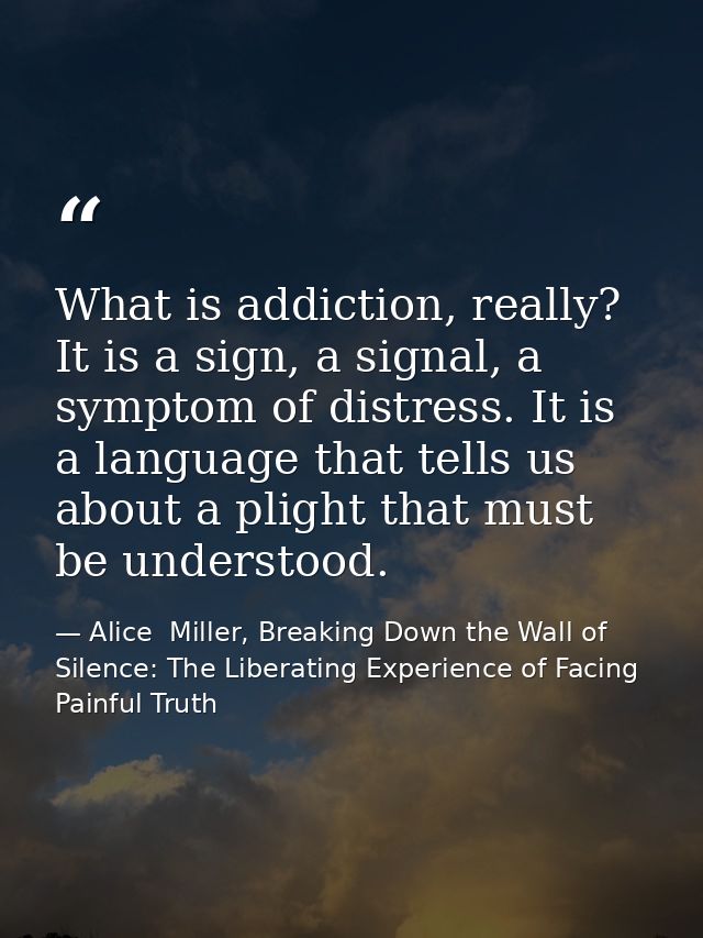 What is addiction, really? It is a sign, a signal, a symptom of distress. It is a language that tells us about a plight  — Alice  Miller, Breaking Down the Wall of Silence: The Liberating Experience of Facing Painful Truth